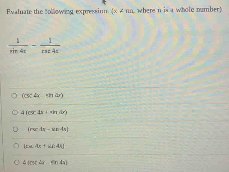 Evaluate the following expression. (x!= π n , where n is a whole number)
 1/sin 4x - 1/csc 4x 
(csc 4x-sin 4x)
4(csc 4x+sin 4x)
-(csc 4x-sin 4x)
(csc 4x+sin 4x)
4(csc 4x-sin 4x)