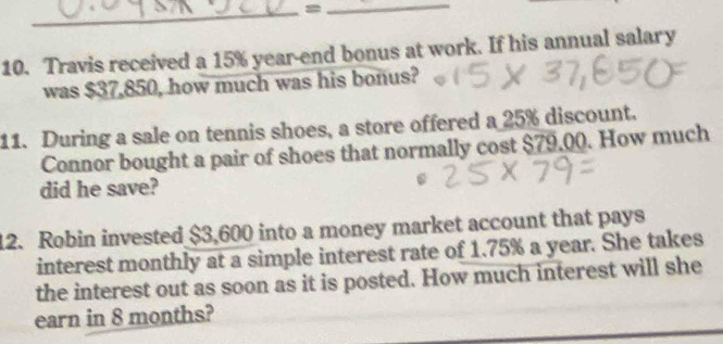 =_ 
10. Travis received a 15% year-end bonus at work. If his annual salary 
was $37,850, how much was his bonus? 
11. During a sale on tennis shoes, a store offered a 25% discount. 
Connor bought a pair of shoes that normally cost $79.00. How much 
did he save? 
12. Robin invested $3,600 into a money market account that pays 
interest monthly at a simple interest rate of 1.75% a year. She takes 
the interest out as soon as it is posted. How much interest will she 
earn in 8 months?