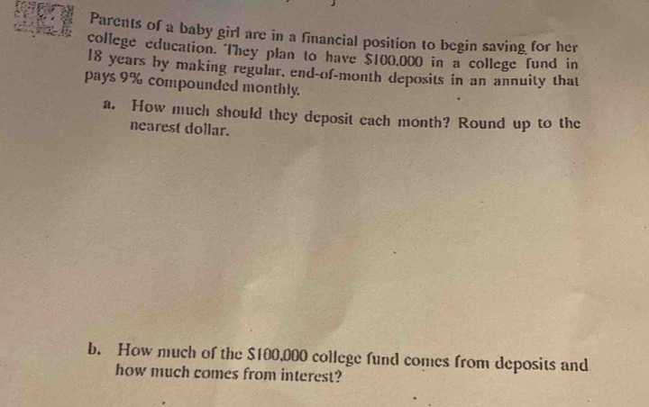 Parents of a baby girl are in a financial position to begin saving for her 
college education. They plan to have $100,000 in a college fund in
18 years by making regular, end-of-month deposits in an annuity that 
pays 9% compounded monthly. 
a. How much should they deposit each month? Round up to the 
nearest dollar. 
b. How much of the $100,000 college fund comes from deposits and 
how much comes from interest?