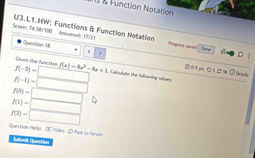 Function Notation 
Score: 74.58/100 Answered: 17/21 
U3.L1.HW: Functions & Function Notation Progress saved Done sqrt(0)oplus D: 
Question 18 
>
f(-2)= □ 
Given the function f(x)=8x^2-8x+1. Calculate the following values: 
B0/5 pts 3 ¢ 98 b Details
f(-1)= □
f(0)=□
f(1)=□
f(2)=□
Question Help E Video D Past to forum 
Submit Question