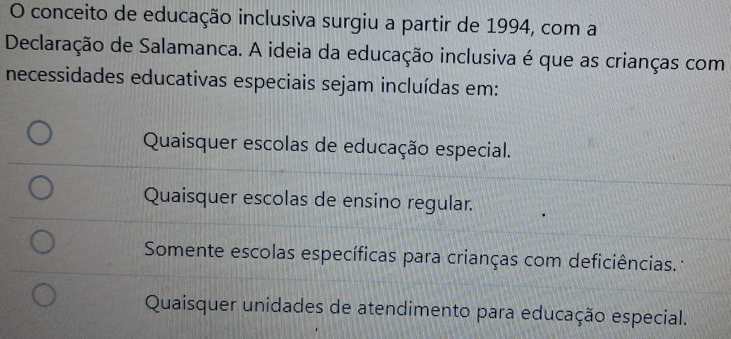 conceito de educação inclusiva surgiu a partir de 1994, com a
Declaração de Salamanca. A ideia da educação inclusiva é que as crianças com
necessidades educativas especiais sejam incluídas em:
Quaisquer escolas de educação especial.
Quaisquer escolas de ensino regular.
Somente escolas específicas para crianças com deficiências.
Quaisquer unidades de atendimento para educação especial.