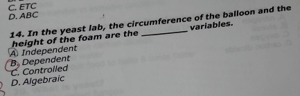 C. ETC
D. ABC
14. In the yeast lab, the circumference of the balloon and the
A Independent height of the foam are the _variables.
B. Dependent
D. Algebraic C. Controlled