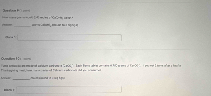 (1 pornt) 
How many grams would 2.43 moles of Ca(OH)_2 weigh? 
Answer _grams Ca(OH)_2 (Round to 3 sig figs) 
Blank 1:□ 
Question 10 (1 point) 
Tums antiacids are made of calcium carbonate (CaCO_3). Each Tums tablet contains 0.750 grams of Ca(CO_3). If you eat 2 tums after a heafty 
Thanksgiving meal, how many moles of Calcium carbonate did you consume? 
Answer _moles (round to 3 sig figs) 
Blank 1: □