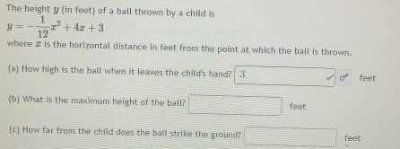 The height y (in feet) of a ball thrown by a child is
y=- 1/12 x^2+4x+3
where æ is the horizontal distance in feet from the point at which the ball is thrown. 
(a) How high is the ball when it leaves the child's hand? 3 sigma° feet
(b) What is the maximum height of the ball? = □ /□   = 1/2 * frac 1/2-1) feet
(c) How far from the child does the ball strike the ground? f(x)=frac xC_6^x+C_7^x)(x-2) feet