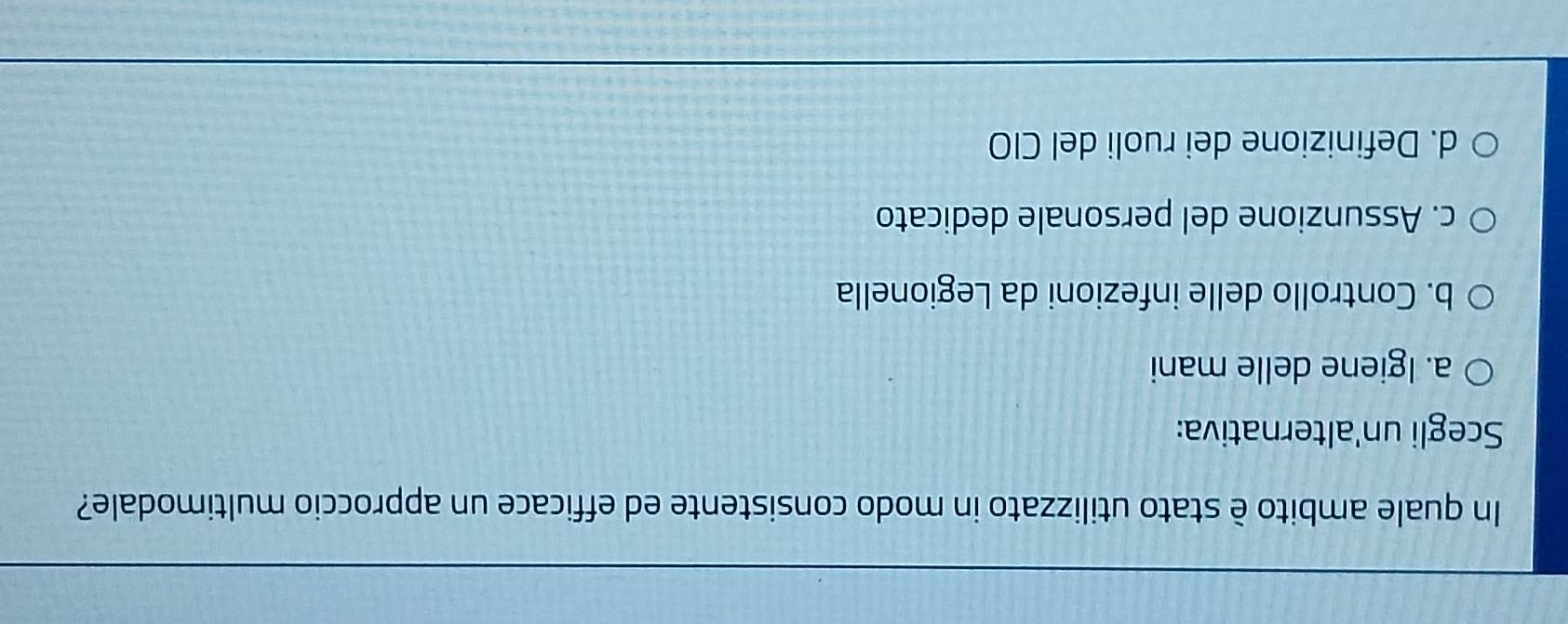 In quale ambito è stato utilizzato in modo consistente ed efficace un approccio multimodale?
Scegli un'alternativa:
a. Igiene delle mani
b. Controllo delle infezioni da Legionella
c. Assunzione del personale dedicato
d. Definizione dei ruoli del CIO