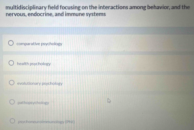 multidisciplinary field focusing on the interactions among behavior, and the
nervous, endocrine, and immune systems
comparative psychology
health psychology
evolutionary psychology
pathopsychology
psychoneuroimmunology (PNI)