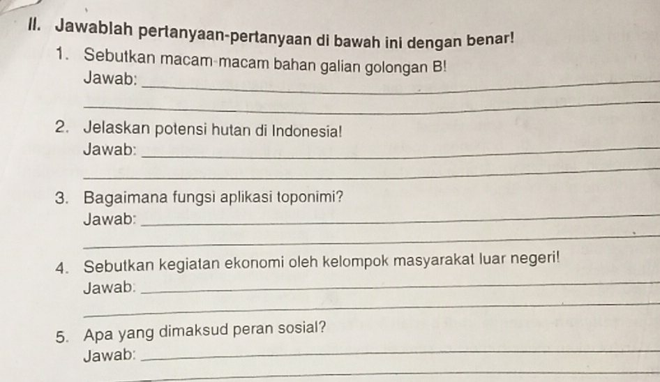 Jawablah pertanyaan-pertanyaan di bawah ini dengan benar! 
1. Sebutkan macam macam bahan galian golongan B! 
Jawab:_ 
_ 
2. Jelaskan potensi hutan di Indonesia! 
Jawab:_ 
_ 
3. Bagaimana fungsi aplikasi toponimi? 
Jawab: 
_ 
_ 
_ 
4. Sebutkan kegiatan ekonomi oleh kelompok masyarakat luar negeri! 
_ 
Jawab: 
_ 
5. Apa yang dimaksud peran sosial? 
_ 
Jawab: