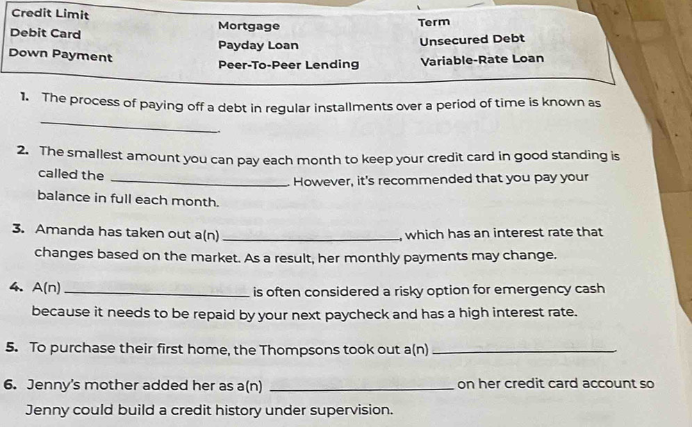 Credit Limit 
Mortgage 
Debit Card Term 
Payday Loan Unsecured Debt 
Down Payment 
Peer-To-Peer Lending Variable-Rate Loan 
_ 
1. The process of paying off a debt in regular installments over a period of time is known as 
2. The smallest amount you can pay each month to keep your credit card in good standing is 
called the 
_However, it's recommended that you pay your 
balance in full each month. 
3. Amanda has taken out a(n) _which has an interest rate that 
changes based on the market. As a result, her monthly payments may change. 
4. A(n) _ 
is often considered a risky option for emergency cash 
because it needs to be repaid by your next paycheck and has a high interest rate. 
5. To purchase their first home, the Thompsons took out a(n)_ 
6. Jenny's mother added her as a(n) _on her credit card account so 
Jenny could build a credit history under supervision.