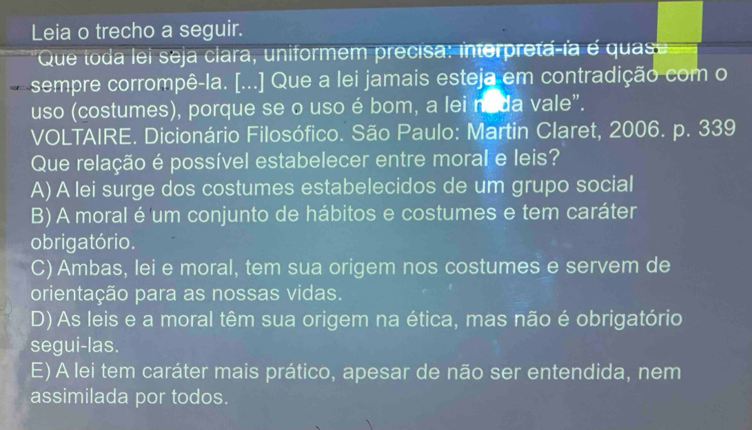 Leia o trecho a seguir.
Que toda lei seja clara, uniformem precisa: interpreta-ía é quas
sempre corrompê-la. [...] Que a lei jamais esteja em contradição com o
uso (costumes), porque se o uso é bom, a lei no da vale".
VOLTAIRE. Dicionário Filosófico. São Paulo: Martin Claret, 2006. p. 339
Que relação é possível estabelecer entre moral e leis?
A) A lei surge dos costumes estabelecidos de um grupo social
B) A moral é um conjunto de hábitos e costumes e tem caráter
o brigatório.
C) Ambas, lei e moral, tem sua origem nos costumes e servem de
orientação para as nossas vidas.
D) As leis e a moral têm sua origem na ética, mas não é obrigatório
segui-las.
E) A lei tem caráter mais prático, apesar de não ser entendida, nem
assimilada por todos.