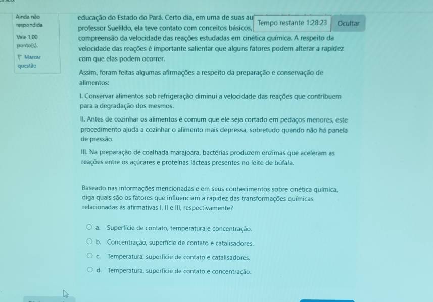 Ainda não educação do Estado do Pará. Certo dia, em uma de suas au
respondida professor Suelildo, ela teve contato com conceitos básicos, Tempo restante 1:28:23 Ocultar
Vale 1,00 compreensão da velocidade das reações estudadas em cinética química. A respeito da
ponto(s). velocidade das reações é importante salientar que alguns fatores podem alterar a rapídez
1 Marcar com que elas podem ocorrer.
questão
Assim, foram feitas algumas afirmações a respeito da preparação e conservação de
alimentos:
l. Conservar alimentos sob refrigeração diminui a velocidade das reações que contribuem
para a degradação dos mesmos.
II. Antes de cozinhar os alimentos é comum que ele seja cortado em pedaços menores, este
procedimento ajuda a cozinhar o alimento mais depressa, sobretudo quando não há panela
de pressão.
III. Na preparação de coalhada marajoara, bactérias produzem enzimas que aceleram as
reações entre os açúcares e proteínas lácteas presentes no leite de búfala.
Baseado nas informações mencionadas e em seus conhecimentos sobre cinética química,
diga quais são os fatores que influenciam a rapidez das transformações químicas
relacionadas às afirmativas I, II e III, respectivamente?
a. Superfície de contato, temperatura e concentração.
b. Concentração, superfície de contato e catalisadores.
c. Temperatura, superfície de contato e catalisadores.
d. Temperatura, superfície de contato e concentração.