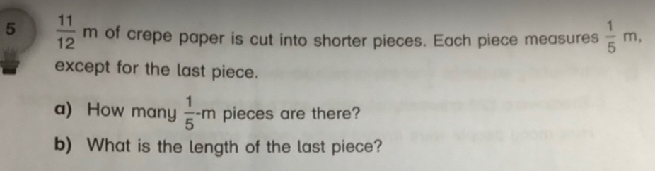 5  11/12 m of crepe paper is cut into shorter pieces. Each piece measures  1/5 m, 
except for the last piece. 
a) How many  1/5 -m pieces are there? 
b) What is the length of the last piece?