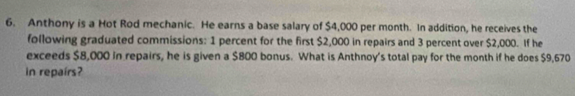 Anthony is a Hot Rod mechanic. He earns a base salary of $4,000 per month. In addition, he receives the 
following graduated commissions: 1 percent for the first $2,000 in repairs and 3 percent over $2,000. If he 
exceeds $8,000 in repairs, he is given a $800 bonus. What is Anthnoy's total pay for the month if he does $9,670
in repairs?
