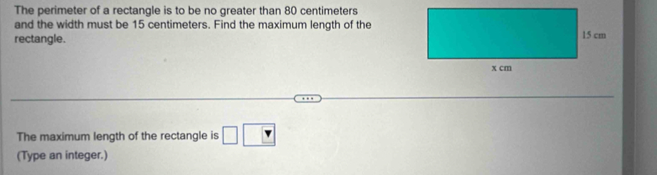 The perimeter of a rectangle is to be no greater than 80 centimeters
and the width must be 15 centimeters. Find the maximum length of the 
rectangle. 
The maximum length of the rectangle is □ □
(Type an integer.)