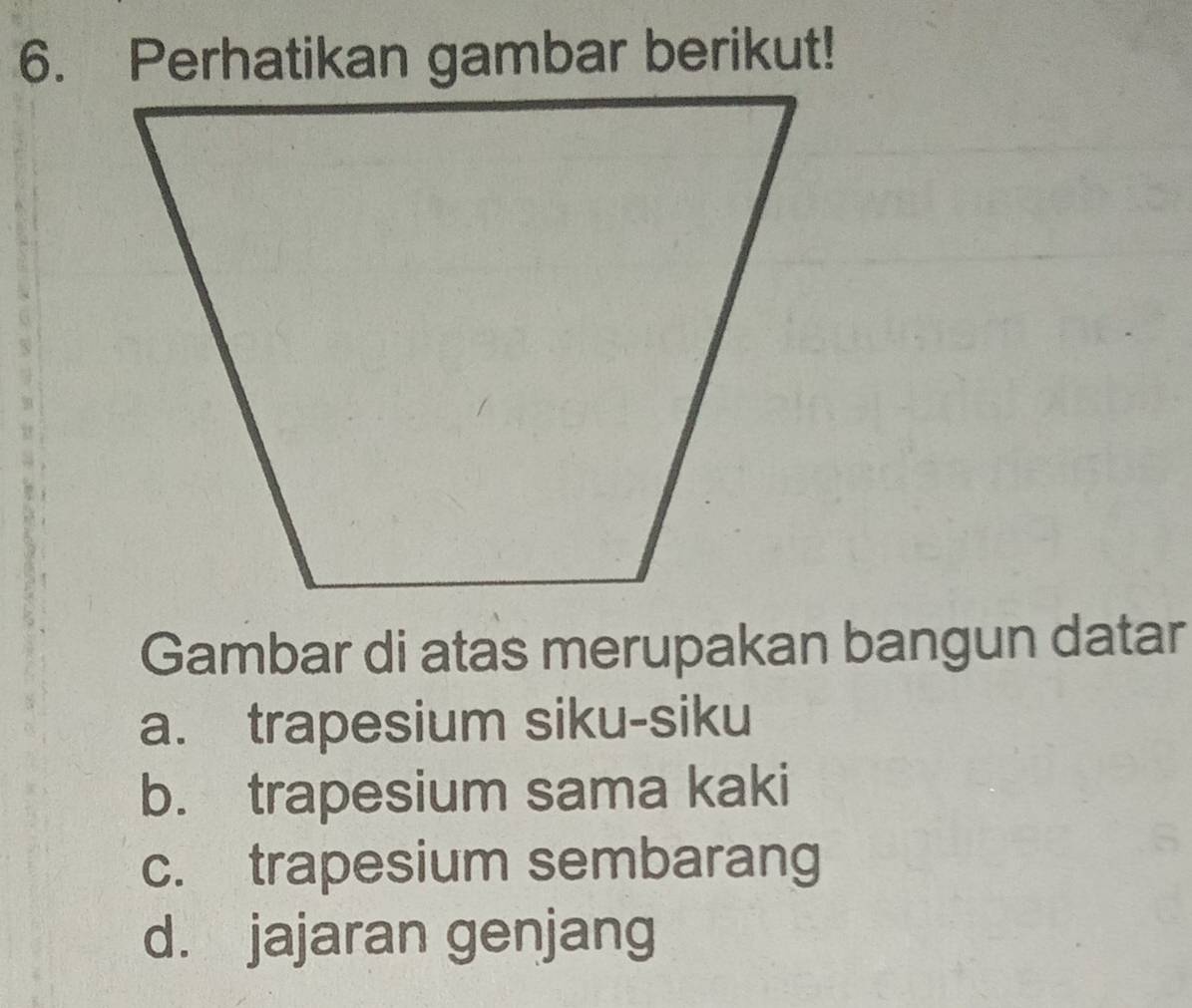 Perhatikan gambar berikut!
Gambar di atas merupakan bangun datar
a. trapesium siku-siku
b. trapesium sama kaki
c. trapesium sembarang
d. jajaran genjang