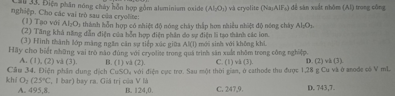 Cầu 33. Điện phân nóng chảy hỗn hợp gồm aluminium oxide (Al_2O_3) và cryolite (Na_3AlF_6) để sản xuất nhôm (Al) trong công
nghiệp. Cho các vai trò sau của cryolite:
(1) Tạo với Al_2O_3 thành hỗn hợp có nhiệt độ nóng chảy thấp hơn nhiều nhiệt độ nóng chảy Al_2O_3. 
(2) Tăng khả năng dẫn điện của hỗn hợp điện phân do sự điện li tạo thành các ion.
(3) Hình thành lớp màng ngăn cản sự tiếp xúc giữa Al(l) mới sinh với không khí.
Hãy cho biết những vai trò nào đúng với cryolite trong quá trình sản xuất nhôm trong công nghiệp.
A. (1), (2) và (3). B. (1) và (2). C. (1) và (3). D. (2) và (3).
Câu 34. Điện phân dung dịch CuSO₄ với điện cực trơ. Sau một thời gian, ở cathode thu được 1, 28 g Cu và ở anode có V mL
khí O_2(25°C , 1 bar) bay ra. Giá trị của V là
A. 495, 8. B. 124, 0. C. 247, 9. D. 743, 7.