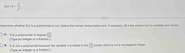 f(x)=6- 2/x^2 
Determine whether f(x) is a polynomial or not. Select the correct choice below and, if necessary, fill in the answer box to complete your choice.
A. It is a polynomial of degree □. 
(Type an integer or a fraction.)
B. It is not a polynomial because the variable x is raised to the □ power, which is not a nonnegative integer.
(Type an integer or a fraction.)