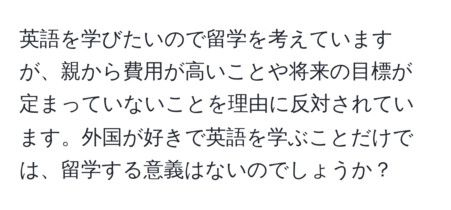 英語を学びたいので留学を考えていますが、親から費用が高いことや将来の目標が定まっていないことを理由に反対されています。外国が好きで英語を学ぶことだけでは、留学する意義はないのでしょうか？