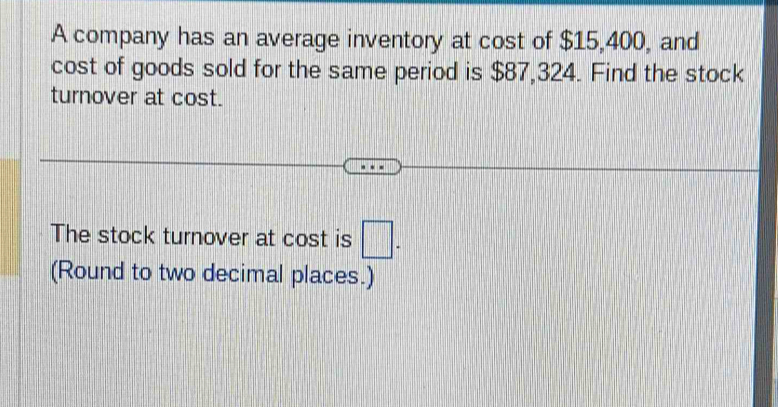 A company has an average inventory at cost of $15,400, and 
cost of goods sold for the same period is $87,324. Find the stock 
turnover at cost. 
The stock turnover at cost is □. 
(Round to two decimal places.)