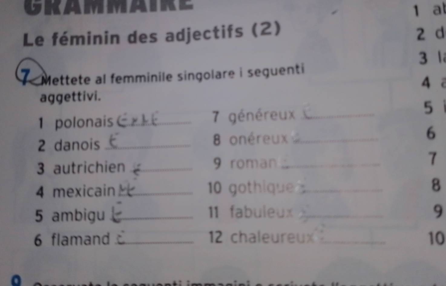 GKAMMAR 1 at 
Le féminin des adjectifs (2) 2 d 
3 l 
1 Mettete al femminile singolare i seguenti 
4ā 
aggettivi. 
1 polonais _ 7 généreux_ 
5 
6 
2 danois_ 
8 onéreux_ 
3 autrichien_ 
9 roman_ 
7 
4 mexicain_ 10 gothique _8 
5 ambigu_ 
11 fabuleux _9 
6 flamand _ 12 chaleureux_ 10