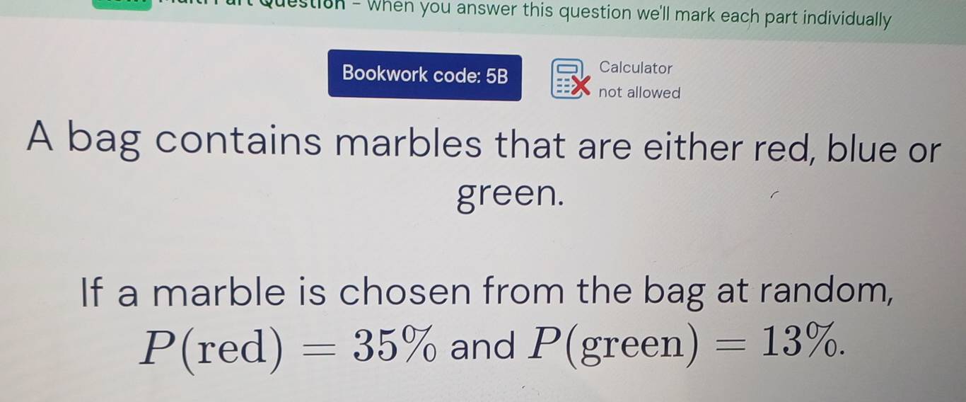 destion - when you answer this question we'll mark each part individually 
Bookwork code: 5B 
Calculator 
not allowed 
A bag contains marbles that are either red, blue or 
green. 
If a marble is chosen from the bag at random,
P(red)=35% and P(green) =13%.