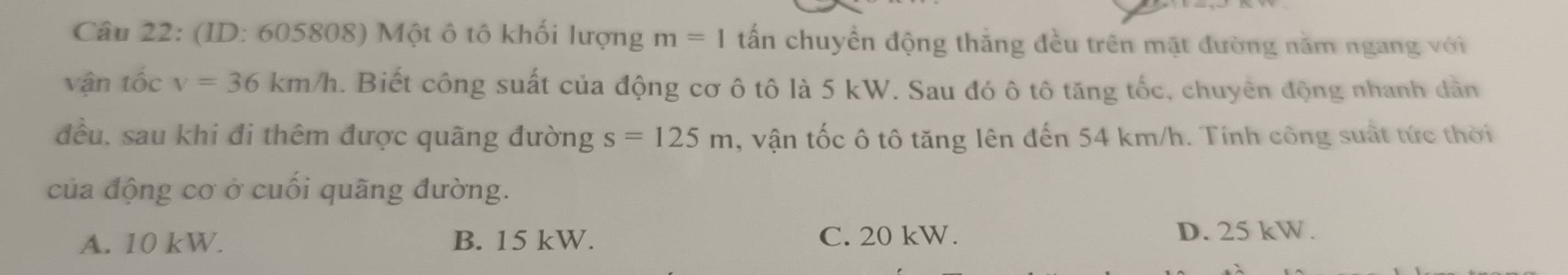 (ID: 605808) Một ô tô khối lượng m=1 tấn chuyển động thắng đều trên mặt đường nằm ngang với
vận tốc v=36km/h. Biết công suất của động cơ ô tô là 5 kW. Sau đó ô tô tăng tốc, chuyên động nhanh dần
đều. sau khi đi thêm được quãng đường s=125m , vận tốc ô tô tăng lên đến 54 km/h. Tính công suất tức thời
của động cơ ở cuối quãng đường.
A. 10 kW. B. 15 kW. C. 20 kW. D. 25 kW.