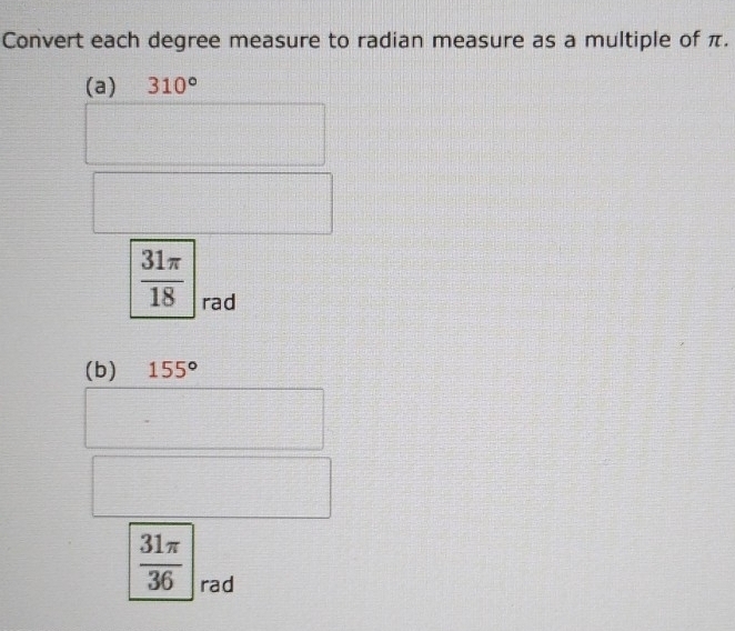 Convert each degree measure to radian measure as a multiple of π. 
(a) 310°
 31π /18  rad 
(b) 155°
 31π /36  rad