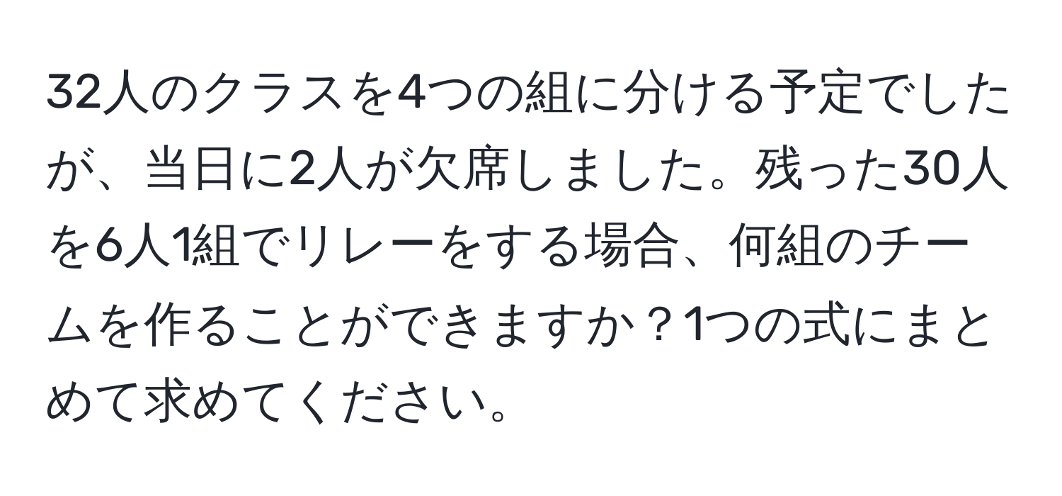 32人のクラスを4つの組に分ける予定でしたが、当日に2人が欠席しました。残った30人を6人1組でリレーをする場合、何組のチームを作ることができますか？1つの式にまとめて求めてください。