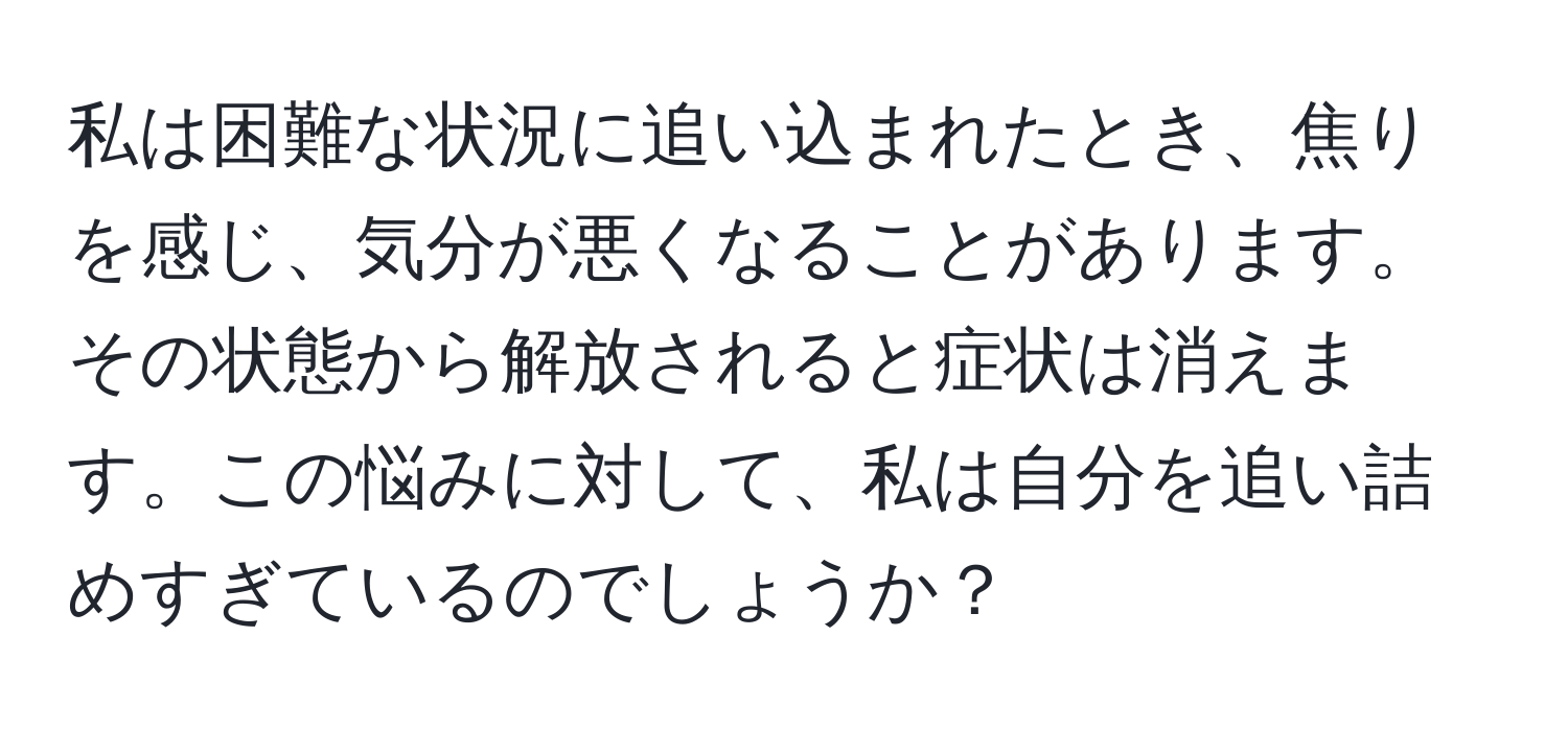 私は困難な状況に追い込まれたとき、焦りを感じ、気分が悪くなることがあります。その状態から解放されると症状は消えます。この悩みに対して、私は自分を追い詰めすぎているのでしょうか？