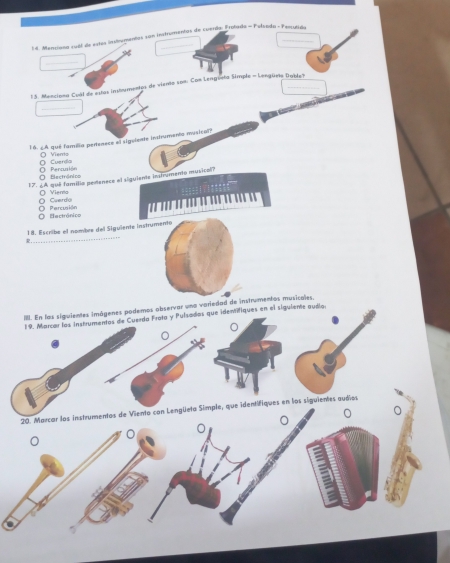 Merciona suál de estos instrumentas san instrumentas de cuerdo Ersñeda - Pulsada - Persecdo
_
33. Menciono Cuil de estas instrementco de viento son: Com Lenguvla Símple - Lengürio Dubleh

_

16. ¿A qué familia pertenece el sigelente intrumento musical?
O Cuerdo O Viens
O tectrónico O Percuaión
17. ¿A qué familia pedenece el alguiente intrumento musisol?
O Viero
O Cuerdo O Percuión
Eectrónico
18. Escribe el nombre dell Siguiente instrumento
II. En los siguientes imágenes podemos observar una variedad de instrumentos musicales.
19. Marcar los instrumentos de Cuerda Frota y Pulsados que identifiques en el siguiente audía
20. Marcar los instrumentos de Viento con Lengüeta Simple, que identifiques en los siguientes audios
。
。