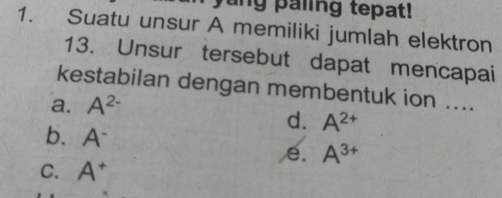 yang paling tepat!
1. Suatu unsur A memiliki jumlah elektron
13. Unsur tersebut dapat mencapai
kestabilan dengan membentuk ion ....
a. A^(2-)
d. A^(2+)
b. A^-
e. A^(3+)
C. A^+