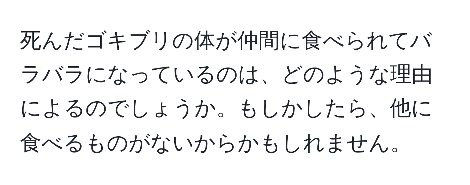 死んだゴキブリの体が仲間に食べられてバラバラになっているのは、どのような理由によるのでしょうか。もしかしたら、他に食べるものがないからかもしれません。