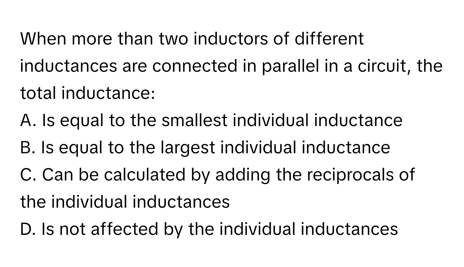 When more than two inductors of different inductances are connected in parallel in a circuit, the total inductance:

A. Is equal to the smallest individual inductance 
B. Is equal to the largest individual inductance 
C. Can be calculated by adding the reciprocals of the individual inductances 
D. Is not affected by the individual inductances