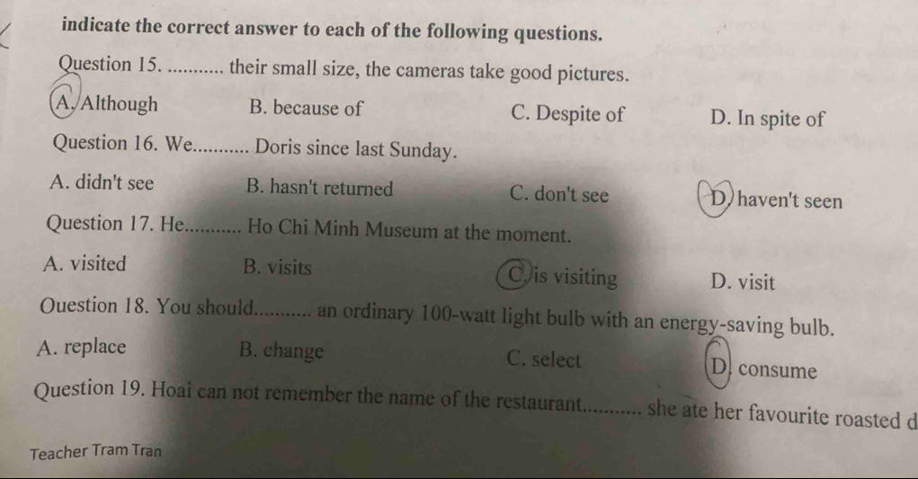 indicate the correct answer to each of the following questions.
Question 15. _their small size, the cameras take good pictures.
A. Although B. because of C. Despite of D. In spite of
Question 16. We._ Doris since last Sunday.
A. didn't see B. hasn't returned C. don't see D haven't seen
Question 17. He_ Ho Chi Minh Museum at the moment.
A. visited B. visits Cis visiting D. visit
Ouestion 18. You should. .............. an ordinary 100-watt light bulb with an energy-saving bulb.
A. replace B. change C. select
D. consume
Question 19. Hoai can not remember the name of the restaurant. ........... she ate her favourite roasted d
Teacher Tram Tran