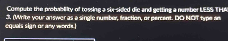 Compute the probability of tossing a six-sided die and getting a number LESS THA
3. (Write your answer as a single number, fraction, or percent. DO NOT type an 
equals sign or any words.)