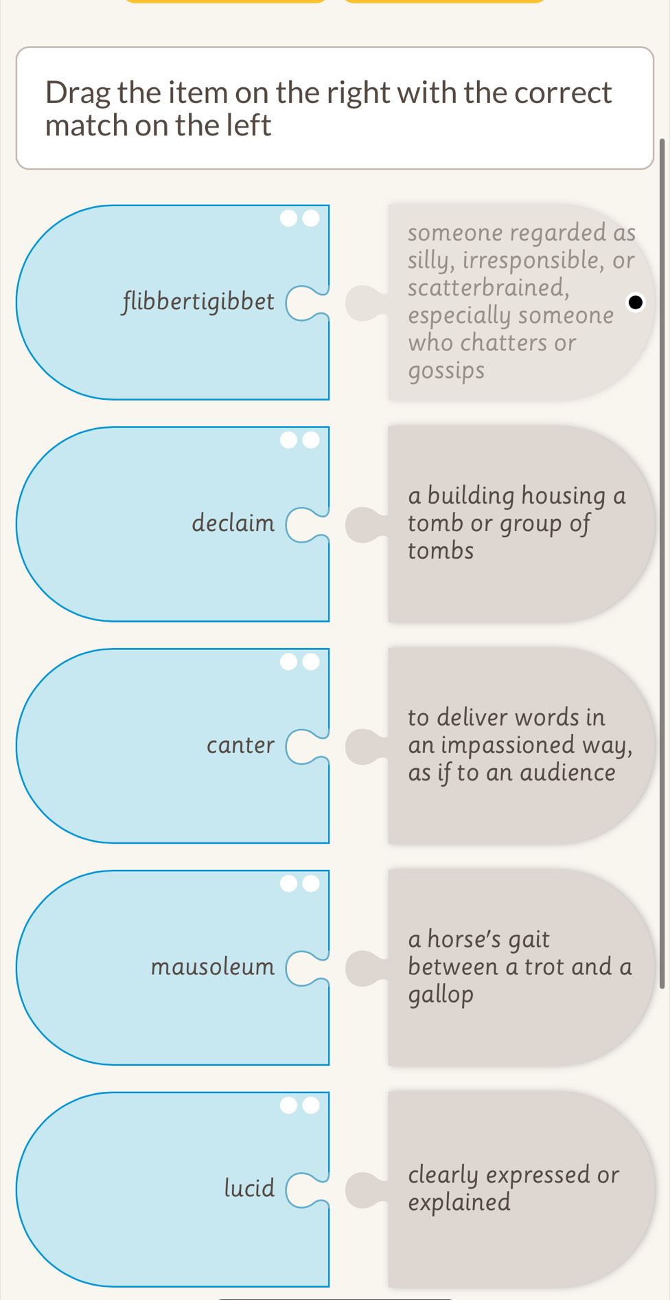 Drag the item on the right with the correct
match on the left
someone regarded as
silly, irresponsible, or
flibbertigibbet
scatterbrained,
especially someone
who chatters or
gossips
a building housing a
declaim tomb or group of
tombs
to deliver words in
canter an impassioned way,
as if to an audience
a horse’s gait
mausoleum between a trot and a
gallop
lucid
clearly expressed or
explained