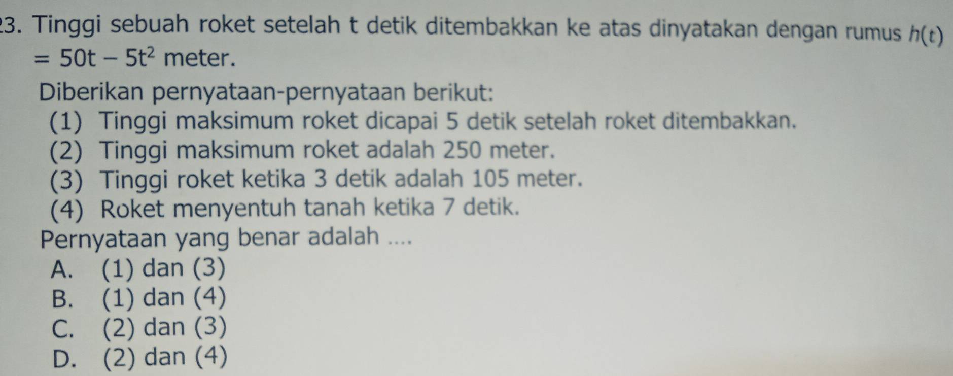 Tinggi sebuah roket setelah t detik ditembakkan ke atas dinyatakan dengan rumus h(t)
=50t-5t^2 meter.
Diberikan pernyataan-pernyataan berikut:
(1) Tinggi maksimum roket dicapai 5 detik setelah roket ditembakkan.
(2) Tinggi maksimum roket adalah 250 meter.
(3) Tinggi roket ketika 3 detik adalah 105 meter.
(4) Roket menyentuh tanah ketika 7 detik.
Pernyataan yang benar adalah ....
A. (1) dan (3)
B. (1) dan (4)
C. (2) dan (3)
D. (2) dan (4)