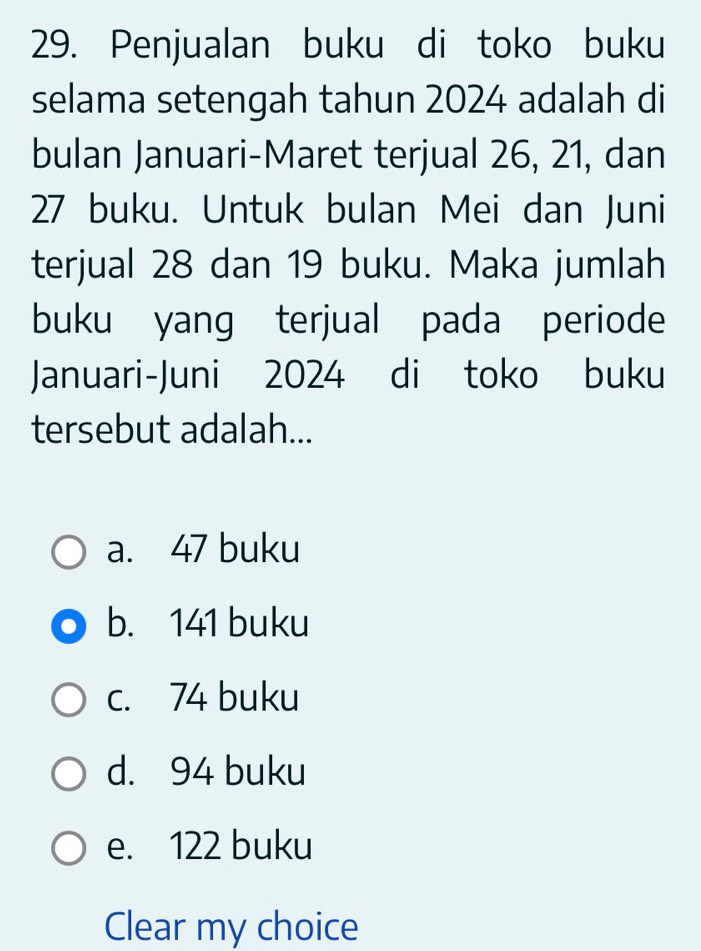 Penjualan buku di toko buku
selama setengah tahun 2024 adalah di
bulan Januari-Maret terjual 26, 21, dan
27 buku. Untuk bulan Mei dan Juni
terjual 28 dan 19 buku. Maka jumlah
buku yang terjual pada periode
Januari-Juni 2024 di toko buku
tersebut adalah...
a. 47 buku
b. 141 buku
c. 74 buku
d. 94 buku
e. 122 buku
Clear my choice