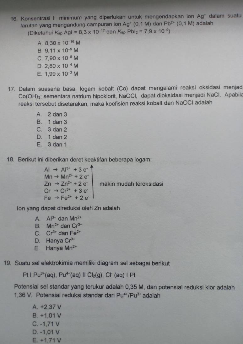 Konsentrasi I minimum yang diperlukan untuk mengendapkan ion Ag dalam suatu 
larutan yang mengandung campuran ion Ag^+(0,1M) dan Pb^(2+)(0,1M) adalah
(Diketahui K_spAgl=8,3* 10^(-17) dan K_spPbl_2=7,9* 10^(-9))
A. 8,30* 10^(-16)M
B. 9,11* 10^(-9)M
C. 7,90* 10^(-8)M
D. 2,80* 10^(-4)M
E. 1,99* 10^(-3)M
17. Dalam suasana basa, logam kobalt (Co) dapat mengalami reaksi oksidasi menjad
Co(OH)₃; sementara natrium hipoklorit, NaOCl, dapat dioksidasi menjadi NaCl. Apabila
reaksi tersebut disetarakan, maka koefisien reaksi kobalt dan NaOCI adalah
A. 2 dan 3
B. 1 dan 3
C. 3 dan 2
D. 1 dan 2
E. 3 dan 1
18. Berikut ini diberikan deret keaktifan beberapa logam:
AIto Al^(3+)+3e^-
Mnto Mn^(2+)+2e^-
Znto Zn^(2+)+2e^- makin mudah teroksidasi
Crto Cr^(3+)+3e^-
Feto Fe^(2+)+2e^-
Ion yang dapat direduksi oleh Zn adalah
A. Al^(3+) dan Mn^(2+)
B. Mn^(2+) dan Cr^(3+)
C. Cr^(3+) dan Fe^(2+)
D. Hanya Cr^(3+)
E. Hanya Mn^(2+)
19. Suatu sel elektrokimia memiliki diagram sel sebagai berikut
PtIPu^(3+)(aq),Pu^(4+)(aq)parallel CI_2(g) , Cl⁻ (aq) I Pt
Potensial sel standar yang terukur adalah 0,35 M, dan potensial reduksi klor adalah
1,36 V. Potensial reduksi standar dari Pu^(4+)/Pu^(3+) adalah
A. +2,37 V
B. +1,01 V
C. -1,71 V
D. -1,01 V
E. +1,71 V