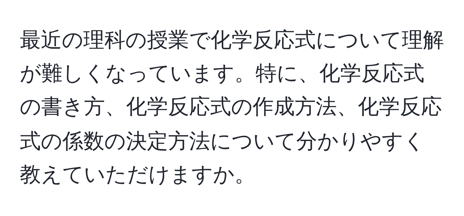 最近の理科の授業で化学反応式について理解が難しくなっています。特に、化学反応式の書き方、化学反応式の作成方法、化学反応式の係数の決定方法について分かりやすく教えていただけますか。