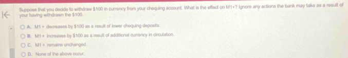 Suppose that you decide to withdraw $100 in currency from your chequing account. What is the effect on M1+
your having withdrawn the $100. * Ignore any actions the bank may taks as a result of
A. M1+ decreases by $100 as a result of lower chequing deposits.
B. M1+ increases by $100 as a result of additional currency in circulation.
C. M1= remains unchanged.
D. None of the above occur.