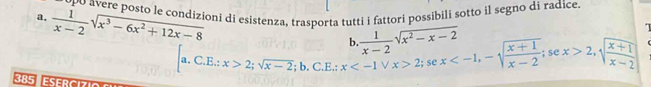 po avere posto le condizioni di esistenza, trasporta tutti i fattori possibili sotto il segno di radice. 
a.  1/x-2 sqrt(x^3-6x^2+12x-8)
b.  1/x-2 sqrt(x^2-x-2)
385 ESERCI
[a.C.E.:x>2; sqrt(x-2);b. C.E.:x 2;;se x ; se x>2, sqrt(frac x+1)x-2