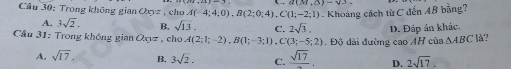 1(1,4)-3
C. d(M,△ )=sqrt(3)
Câu 30: Trong không gian Oxyz , cho A(-4;4;0), B(2;0;4), C(1;-2;1). Khoảng cách từ C đến AB bằng?
A. 3sqrt(2).
B. sqrt(13). 2sqrt(3). D. Đáp án khác.
C.
Câu 31: Trong không gianOxyz , cho A(2;1;-2), B(1;-3;1), C(3;-5;2) Độ dài đường cao AH của △ ABC là?
A. sqrt(17).
B. 3sqrt(2). C.  sqrt(17)/2 . 2sqrt(17). 
D.