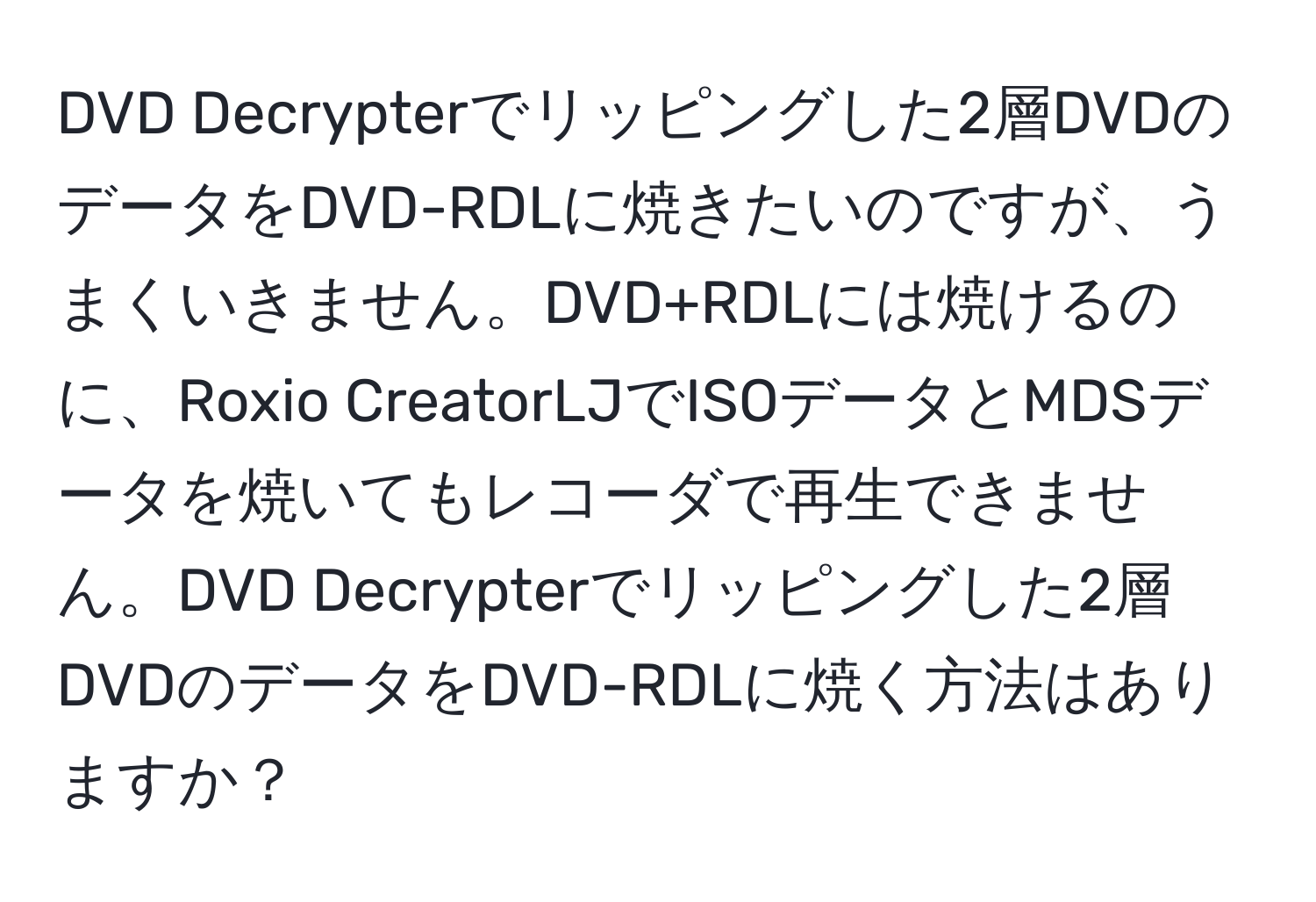 DVD Decrypterでリッピングした2層DVDのデータをDVD-RDLに焼きたいのですが、うまくいきません。DVD+RDLには焼けるのに、Roxio CreatorLJでISOデータとMDSデータを焼いてもレコーダで再生できません。DVD Decrypterでリッピングした2層DVDのデータをDVD-RDLに焼く方法はありますか？