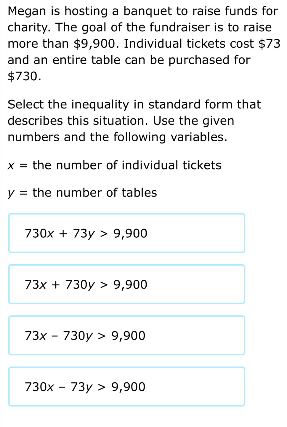 Megan is hosting a banquet to raise funds for
charity. The goal of the fundraiser is to raise
more than $9,900. Individual tickets cost $73
and an entire table can be purchased for
$730.
Select the inequality in standard form that
describes this situation. Use the given
numbers and the following variables.
x= the number of individual tickets
y= the number of tables
730x+73y>9,900
73x+730y>9,900
73x-730y>9,900
730x-73y>9,900