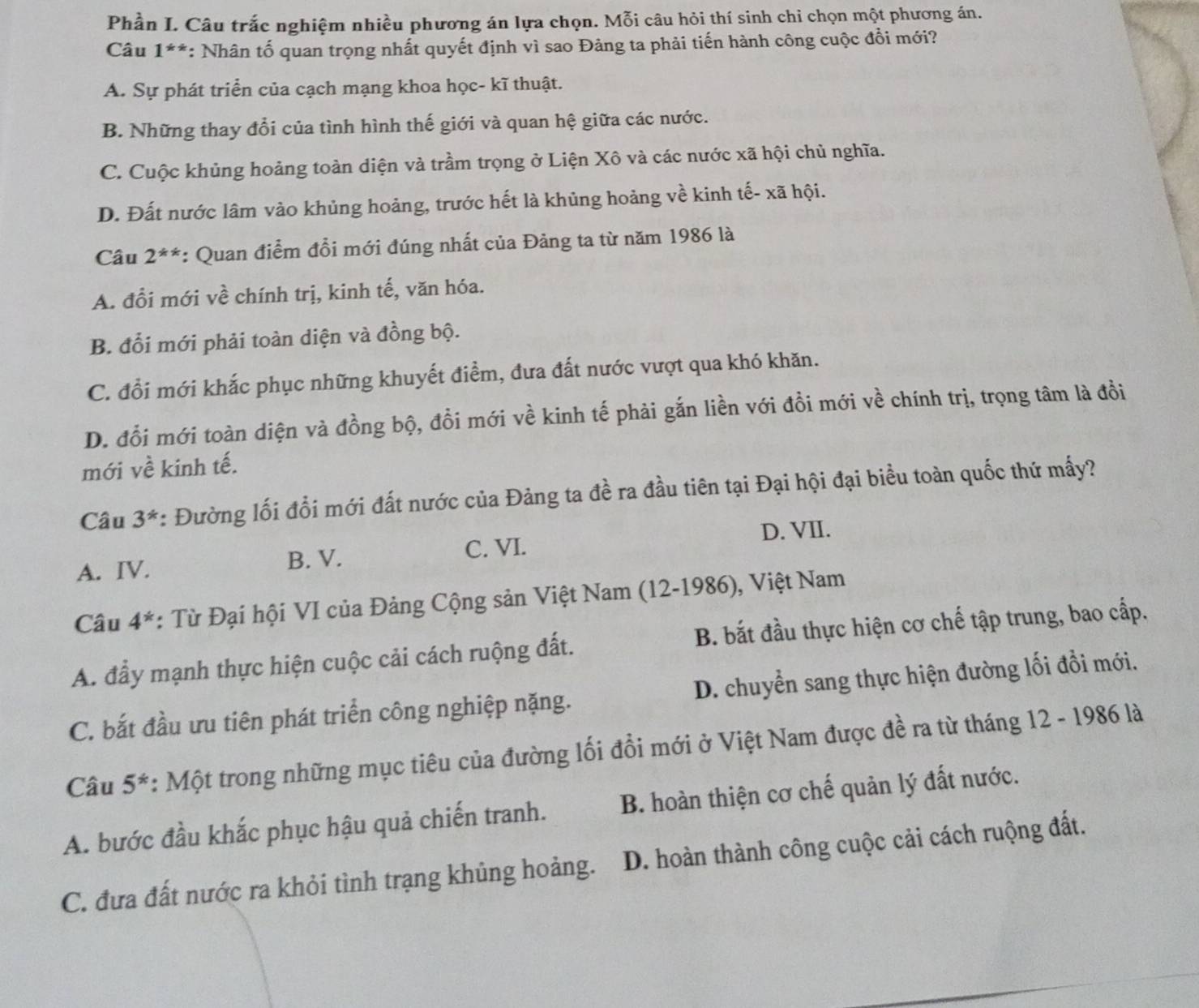 Phần I. Câu trắc nghiệm nhiều phương án lựa chọn. Mỗi câu hỏi thí sinh chỉ chọn một phương án.
Câu 1^(**) : Nhân tố quan trọng nhất quyết định vì sao Đảng ta phải tiến hành công cuộc đổi mới?
A. Sự phát triển của cạch mạng khoa học- kĩ thuật.
B. Những thay đổi của tình hình thế giới và quan hệ giữa các nước.
C. Cuộc khủng hoảng toàn diện và trầm trọng ở Liện Xô và các nước xã hội chủ nghĩa.
D. Đất nước lâm vào khủng hoảng, trước hết là khủng hoảng về kinh tế- xã hội.
Câu 2^(**) : Quan điểm đổi mới đúng nhất của Đảng ta từ năm 1986 là
A. đổi mới về chính trị, kinh tế, văn hóa.
B. đổi mới phải toàn diện và đồng bộ.
C. đổi mới khắc phục những khuyết điểm, đưa đất nước vượt qua khó khăn.
D. đổi mới toàn diện và đồng bộ, đổi mới về kinh tế phải gắn liền với đồi mới về chính trị, trọng tâm là đồi
mới về kinh tế.
Câu 3^* : Đường lối đổi mới đất nước của Đảng ta đề ra đầu tiên tại Đại hội đại biểu toàn quốc thứ mấy?
C. VI. D. VII.
A. IV. B. V.
Câu 4^* : Từ Đại hội VI của Đảng Cộng sản Việt Nam (12-1986), Việt Nam
A. đẩy mạnh thực hiện cuộc cải cách ruộng đất. B. bắt đầu thực hiện cơ chế tập trung, bao cấp.
C. bắt đầu ưu tiên phát triển công nghiệp nặng. D. chuyển sang thực hiện đường lối đổi mới.
Câu 5^* : Một trong những mục tiêu của đường lối đổi mới ở Việt Nam được đề ra từ tháng 12 - 1986 là
A. bước đầu khắc phục hậu quả chiến tranh. B. hoàn thiện cơ chế quản lý đất nước.
C. đưa đất nước ra khỏi tình trạng khủng hoảng. D. hoàn thành công cuộc cải cách ruộng đất.