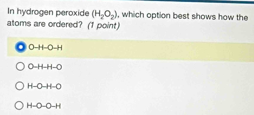 In hydrogen peroxide (H_2O_2) , which option best shows how the
atoms are ordered? (1 point)
◎ O-H-O -H
O -H-H-O
H-O-H-O
H-O-O-H