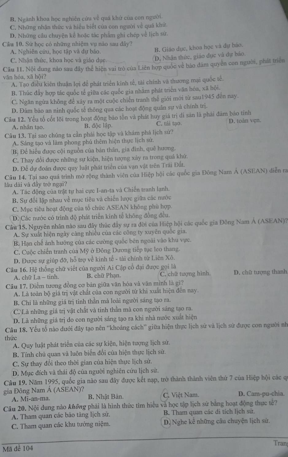 B. Ngành khoa học nghiên cứu về quá khứ của con người.
C. Những nhận thức và hiểu biết của con người về quá khứ.
D. Những câu chuyện kể hoặc tác phẩm ghi chép về lịch sử.
Câu 10. Sử học có những nhiệm vụ nào sau đây?
A. Nghiên cứu, học tập và dự báo.
B. Giáo dục, khoa học và dự báo.
C. Nhận thức, khoa học và giáo dục.
D. Nhận thức, giáo dục và dự báo.
Câu 11. Nội dung nào sau đây thể hiện vai trò của Liên hợp quốc về báo đảm quyền con người, phát triển
văn hóa, xã hội?
A. Tạo điều kiên thuận lợi đề phát triển kinh tế, tài chính và thương mại quốc tế,
B. Thúc đẩy hợp tác quốc tế giữa các quốc gia nhằm phát triển văn hóa, xã hội.
C. Ngăn ngừa không để xảy ra một cuộc chiến tranh thế giới mới từ sau1945 đến nay.
D. Đảm bảo an ninh quốc tế thông qua các hoạt động quân sự và chính trị.
Câu 12. Yếu tố cốt lõi trong hoạt động bảo tồn và phát huy giá trị di sản là phải đảm bảo tính
A. nhân tạo. B. độc lập. C. tái tạo. D. toàn vẹn.
Câu 13. Tại sao chúng ta cần phải học tập và khám phá lịch sử?
A. Sáng tạo và làm phong phú thêm hiện thực lịch sử.
B. Để hiểu được cội nguồn của bản thân, gia đình, quê hương.
C. Thay đổi được những sự kiện, hiện tượng xảy ra trong quá khứ.
D. Để dự đoán được quy luật phát triển của vạn vật trên Trái Đất.
Câu 14. Tại sao quá trình mở rộng thành viên của Hiệp hội các quốc gia Đông Nam Á (ASEAN) diễn ra
lâu dài và đầy trở ngại?
A. Tác động của trật tự hai cực I-an-ta và Chiến tranh lạnh.
B. Sự đối lập nhau về mục tiêu và chiến lược giữa các nước
C. Mục tiêu hoạt động của tổ chức ASEAN không phù hợp.
D. Các nước có trình độ phát triển kinh tế không đồng đều.
Câu 15. Nguyên nhân nào sau đây thúc đầy sự ra đời của Hiệp hội các quốc gia Đông Nam Á (ASEAN)?
A. Sự xuất hiện ngày càng nhiều của các công ty xuyên quốc gia.
B. Hạn chế ảnh hưởng của các cường quốc bên ngoài vào khu vực.
C. Cuộc chiến tranh của Mỹ ở Đông Dương tiếp tục leo thang.
D. Được sự giúp đỡ, hỗ trợ về kinh tế - tài chính từ Liên Xô.
Câu 16. Hệ thống chữ viết của người Ai Cập cổ đại được gọi là
A. chữ La - tinh. B. chữ Phạn. C. chữ tượng hình. D. chữ tượng thanh
Câu 17. Điểm tương đồng cơ bản giữa văn hóa và văn mình là gì?
A. Là toàn bộ giá trị vật chất của con người từ khi xuất hiện đến nay.
B. Chi là những giá trị tinh thần mà loài người sáng tạo ra.
C. Là những giá trị vật chất và tinh thần mà con người sáng tạo ra.
D. Là những giá trị do con người sáng tạo ra khi nhà nước xuất hiện
Câu 18. Yếu tố nào dưới đây tạo nên “khoảng cách” giữa hiện thực lịch sử và lịch sử được con người nh
thức
A. Quy luật phát triển của các sự kiện, hiện tượng lịch sử.
B. Tính chủ quan và luôn biến đổi của hiện thực lịch sử.
C. Sự thay đổi theo thời gian của hiện thực lịch sử.
D. Mục đích và thái độ của người nghiên cứu lịch sử.
Câu 19. Năm 1995, quốc gia nào sau đây được kết nạp, trở thành thành viên thứ 7 của Hiệp hội các qi
gia Đông Nam Á (ASEAN)?
A. Mi-an-ma. B. Nhật Bản. C. Việt Nam. D. Cam-pu-chia.
Câu 20. Nội dung nào không phải là hình thức tìm hiểu và học tập lịch sử bằng hoạt động thực tế?
A. Tham quan các bảo tàng lịch sử. B. Tham quan các di tích lịch sử.
C. Tham quan các khu tưởng niệm. D. Nghe kể những câu chuyện lịch sử.
Tran
Mã đề 104