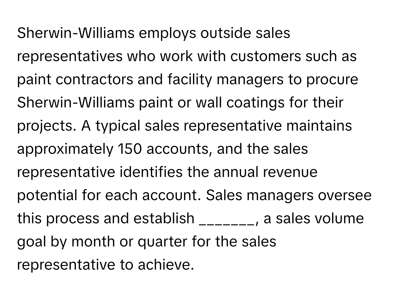 Sherwin-Williams employs outside sales representatives who work with customers such as paint contractors and facility managers to procure Sherwin-Williams paint or wall coatings for their projects. A typical sales representative maintains approximately 150 accounts, and the sales representative identifies the annual revenue potential for each account. Sales managers oversee this process and establish _______, a sales volume goal by month or quarter for the sales representative to achieve.