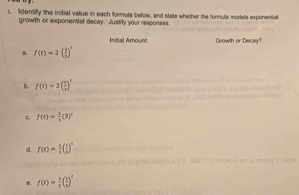 Identify the initial value in each formula below, and state whether the formula models exponential 
growth or exponential decay. Justify your responses. 
Initial Amount: Growth or Decay? 
a. f(t)=2( 2/5 )^t
b. f(t)=2( 5/3 )^t
C. f(t)= 2/3 (3)^t
d. f(t)= 2/3 ( 1/3 )^t
nany C DA 
e. f(t)= 3/2 ( 2/3 )^t