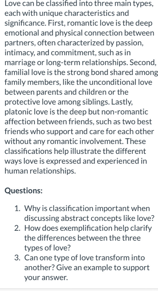 Love can be classifed into three main types, 
each with unique characteristics and 
signifcance. First, romantic love is the deep 
emotional and physical connection between 
partners, often characterized by passion, 
intimacy, and commitment, such as in 
marriage or long-term relationships. Second, 
familial love is the strong bond shared among 
family members, like the unconditional love 
between parents and children or the 
protective love among siblings. Lastly, 
platonic love is the deep but non-romantic 
affection between friends, such as two best 
friends who support and care for each other 
without any romantic involvement. These 
classifcations help illustrate the different 
ways love is expressed and experienced in 
human relationships. 
Questions: 
1. Why is classification important when 
discussing abstract concepts like love? 
2. How does exemplification help clarify 
the differences between the three 
types of love? 
3. Can one type of love transform into 
another? Give an example to support 
your answer.